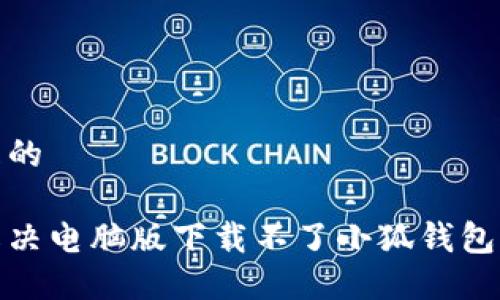 接近且的

如何解决电脑版下载不了小狐钱包的问题